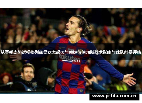 从赛季走势透视格列兹曼状态起伏与关键价值判断战术影响与球队前景评估